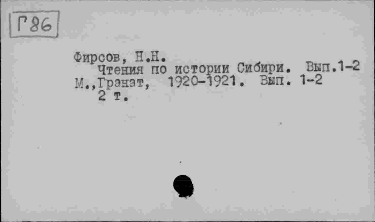 ﻿Фирсов, H .її.	л	л „
Чтения по истории Сибири. Вып.1-^ М.,Гранат, 1920-1921. Внп. 1-2
2 т.